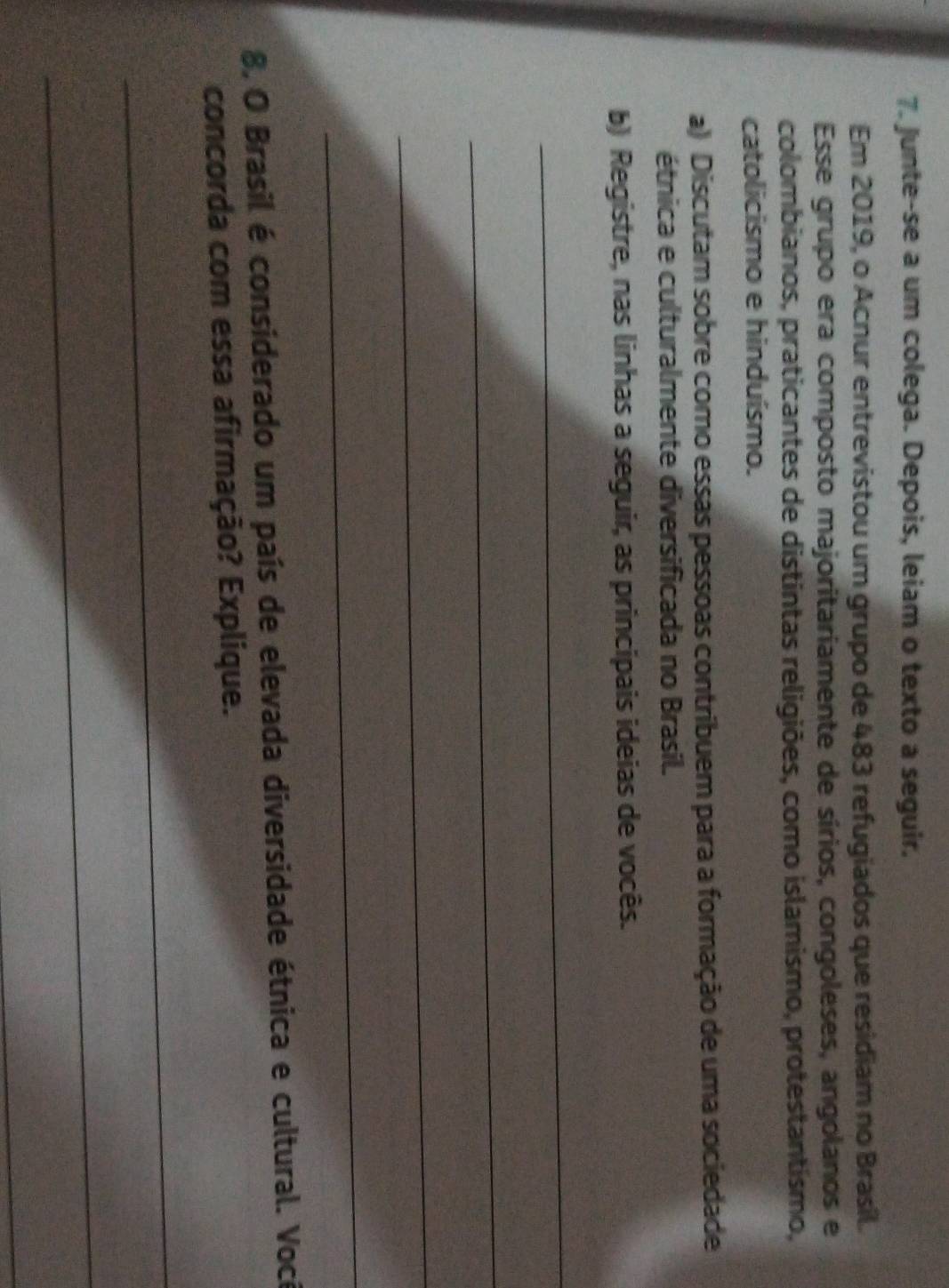 Junte-se a um colega. Depois, leiam o texto a seguir. 
Em 2019, o Acnur entrevistou um grupo de 483 refugiados que residiam no Brasil. 
Esse grupo era composto majoritariamente de sírios, congoleses, angolanos e 
colombianos, praticantes de distintas religiões, como islamismo, protestantismo, 
catolicismo e hinduísmo. 
a) Discutam sobre como essas pessoas contribuem para a formação de uma sociedade 
étnica e culturalmente diversificada no Brasil. 
b) Registre, nas linhas a seguir, as principais ideias de vocês. 
_ 
_ 
_ 
_ 
8, O Brasil é considerado um país de elevada diversidade étnica e cultural. Voci 
concorda com essa afirmação? Explique. 
_ 
_