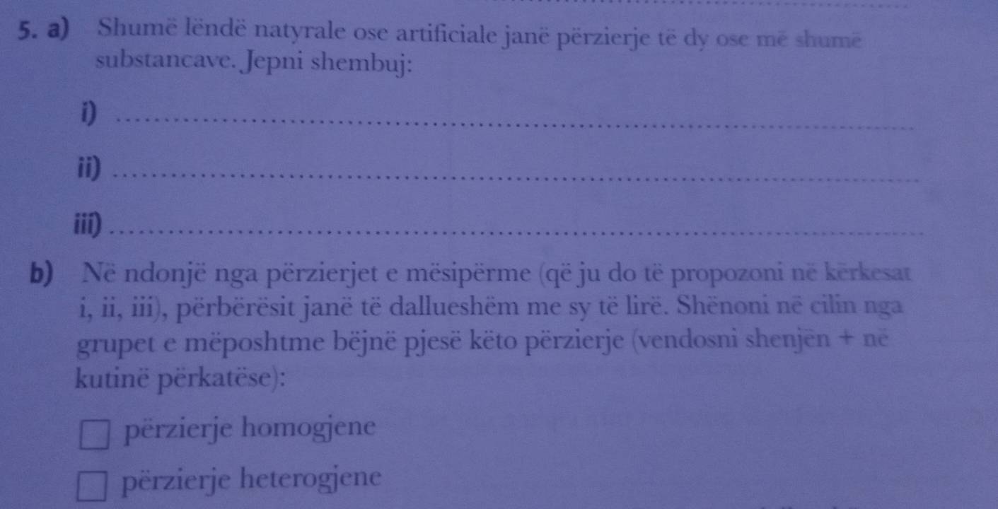 Shumë lëndë natyrale ose artificiale janë përzierje të dy ose më shumë
substancave. Jepni shembuj:
i)_
ii)_
iii)_
b) Në ndonjë nga përzierjet e mësipërme (që ju do të propozoni në kërkesat
i, ii, iii), përbërësit janë të dallueshëm me sy të lirë. Shënoni në cilin nga
grupet e mëposhtme bëjnë pjesë këto përzierje (vendosni shenjēn + në
kutinë përkatëse):
përzierje homogjene
përzierje heterogjene