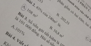 V: Trư
2 phàn 1
A.
lài 2. 45% củ 240m^2
anh tròn vào chữ
hân gồm có hai trăm, h
108m^2 là:
B. 202,33
1 3. Số tiền gửi tiết kiệm là
A. 101%
10,8m^2
1 101 000 đồng. Hỏi số ti
Bài 4. Viết 
C2
Khí