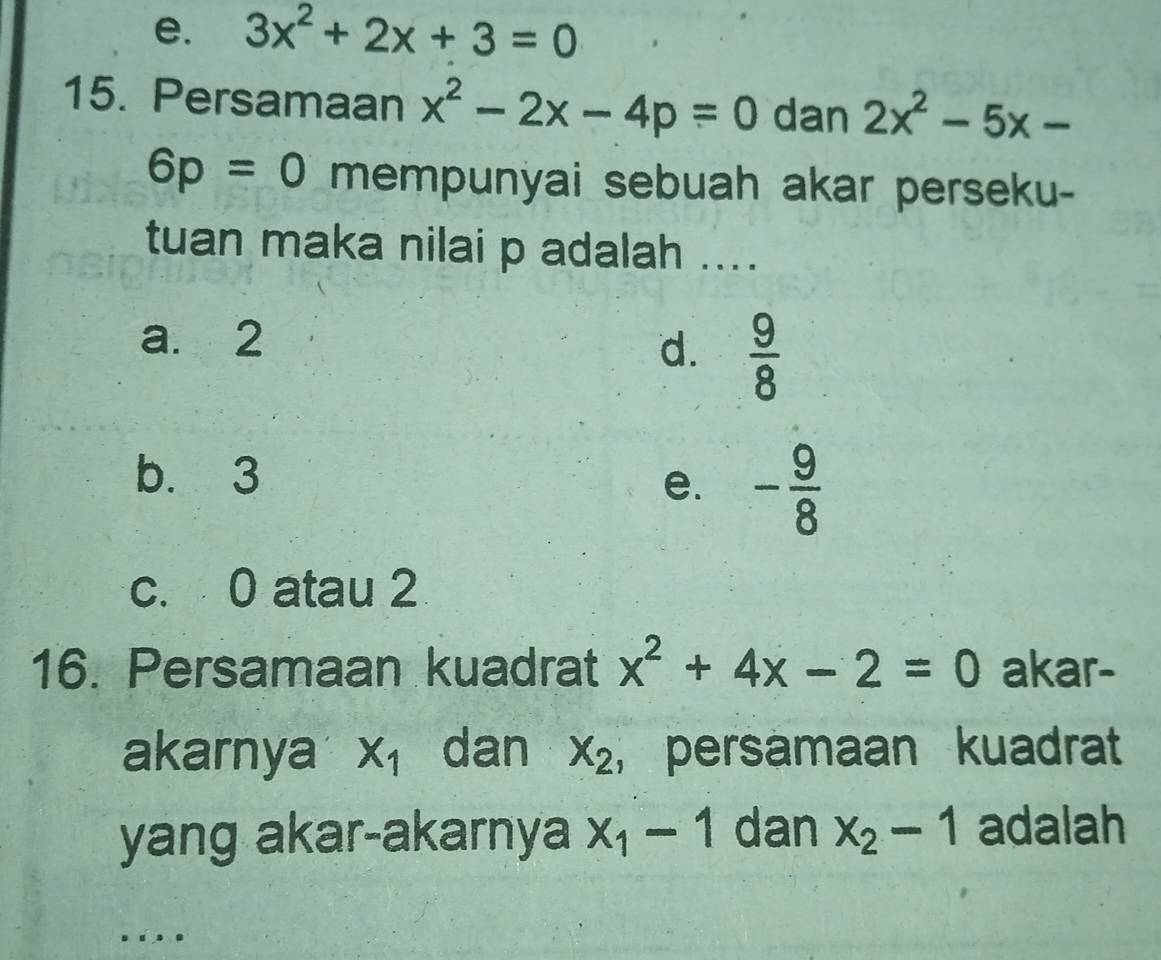 e. 3x^2+2x+3=0
15. Persamaan x^2-2x-4p=0 dan 2x^2-5x-
6p=0 mempunyai sebuah akar perseku-
tuan maka nilai p adalah ....
a. 2
d.  9/8 
b. 3
e. - 9/8 
c. 0 atau 2
16. Persamaan kuadrat x^2+4x-2=0 akar-
akarnya X_1 dan x_2 , persamaan kuadrat
yang akar-akarnya x_1-1 dan x_2-1 adalah