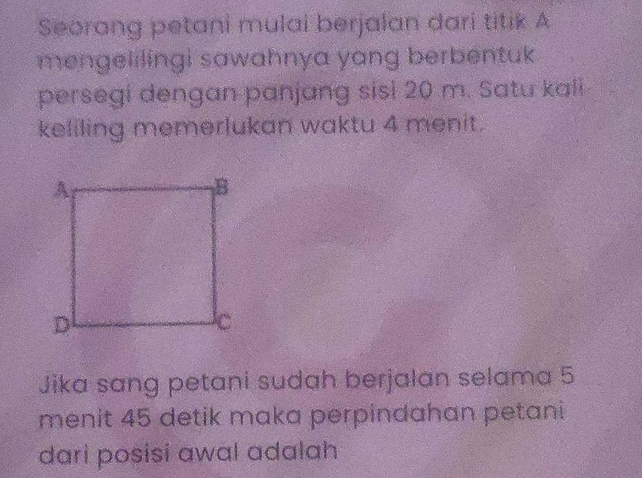 Seorang petani mulai berjalan dari titik A 
mengelilingi sawahnya yang berbentuk 
persegi dengan panjang sisi 20 m. Satu kali 
keliling memerlukan waktu 4 menit. 
Jika sang petani sudah berjalan selama 5
menit 45 detik maka perpindahan petani 
dari posisi awal adalah