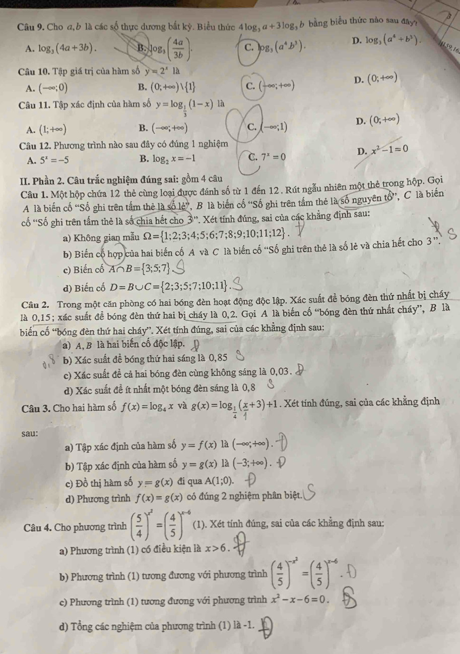 Cho a,b là các số thực dương bắt kỳ. Biểu thức 4log _3a+3log _3b bằng biểu thức nào sau đây?
A. log _3(4a+3b). B. log _3( 4a/3b ). C. log _3(a^4b^3). D. log _3(a^4+b^3). 1159,16
Câu 10. Tập giá trị của hàm số y=2^x1a
A. (-∈fty ;0) B. (0;+∈fty )vee  1 C. (-∈fty ;+∈fty )
D. (0;+∈fty )
Câu 11. Tập xác định của hàm số y=log _ 1/3 (1-x)1a
B.
D. (0;+∈fty )
A. (1;+∈fty ) (-∈fty ;+∈fty ) C. (-∈fty ;1)
Câu 12. Phương trình nào sau đây có đúng 1 nghiệm
D. x^2-1=0
A. 5^x=-5 B. log _2x=-1 C. 7^x=0
II. Phần 2. Câu trắc nghiệm đúng sai: gồm 4 câu
Câu 1. Một hộp chứa 12 thẻ cùng loại được đánh số từ 1 đến 12. Rút ngẫu nhiên một thẻ trong hộp. Gọi
A là biến cố “Số ghi trên tấm thẻ là shat 0lhat e' ', B là biến cố “Số ghi trên tấm thẻ là số nguyên tổ”, C là biến
ố 'Số ghi trên tấm thẻ là số chia hết cho 3 ''. Xét tính đúng, sai của các khẳng định sau:
x°
a) Không gian mẫu Omega = 1;2;3;4;5;6;7;8;9;10;11;12 .
b) Biến cố hợp của hai biến cố A và C là biến cố 'Số ghi trên thẻ là số lẻ và chia hết cho 3''
c) Biến cố A∩ B= 3;5;7
d) Biến cố D=B∪ C= 2;3;5;7;10;11
Câu 2. Trong một căn phòng có hai bóng đèn hoạt động độc lập. Xác suất đề bóng đèn thứ nhất bị cháy
là 0,15; xác suất để bóng đèn thứ hai bị cháy là 0,2. Gọi A là biến cố “bóng đèn thứ nhất cháy”, B là
biến cố “bóng đèn thứ hai cháy”. Xét tính đúng, sai của các khẳng định sau:
a) A, B là hai biến cố độc lập.
b) Xác suất đề bóng thứ hai sáng là 0,85
c) Xác suất đề cả hai bóng đèn cùng không sáng là 0,03.
d) Xác suất đề ít nhất một bóng đèn sáng là 0,8
Câu 3. Cho hai hàm số f(x)=log _4x và g(x)=log₁(x+3)+1 . Xét tính đúng, sai của các khẳng định
sau:
a) Tập xác định của hàm số y=f(x) là (-∈fty ;+∈fty ).
b) Tập xác định của hàm số y=g(x) là (-3;+∈fty )
c) Đồ thị hàm số y=g(x) đi qua A(1;0).
d) Phương trình f(x)=g(x) có đúng 2 nghiệm phân biệt.
Câu 4. Cho phương trình ( 5/4 )^x^2=( 4/5 )^x-6 (1). Xét tính đúng, sai của các khẳng định sau:
a) Phương trình (1) có điều kiện là x>6.
b) Phương trình (1) tương đương với phương trình ( 4/5 )^-x^2=( 4/5 )^x-6
c) Phương trình (1) tương đương với phương trình x^2-x-6=0.
d) Tổng các nghiệm của phương trình (1) là -1.