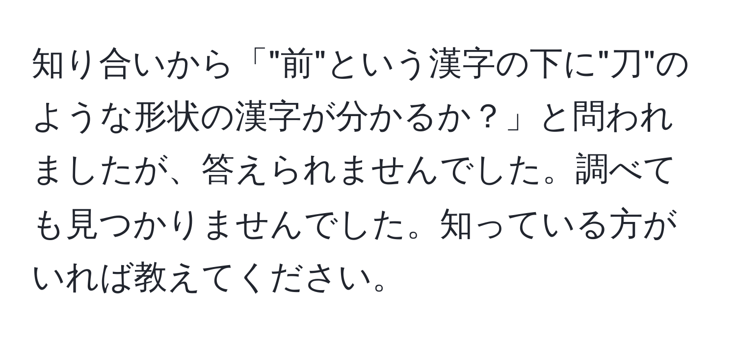 知り合いから「"前"という漢字の下に"刀"のような形状の漢字が分かるか？」と問われましたが、答えられませんでした。調べても見つかりませんでした。知っている方がいれば教えてください。