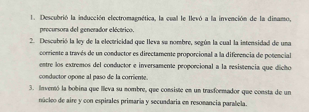 Descubrió la inducción electromagnética, la cual le llevó a la invención de la dinamo, 
precursora del generador eléctrico. 
2. Descubrió la ley de la electricidad que lleva su nombre, según la cual la intensidad de una 
corriente a través de un conductor es directamente proporcional a la diferencia de potencial 
entre los extremos del conductor e inversamente proporcional a la resistencia que dicho 
conductor opone al paso de la corriente. 
3. Inventó la bobina que lleva su nombre, que consiste en un trasformador que consta de un 
núcleo de aire y con espirales primaria y secundaria en resonancia paralela.