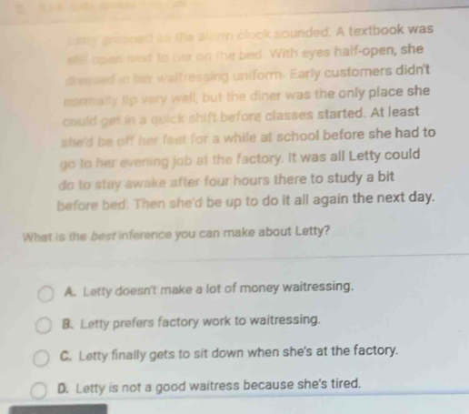 kerly graened as the alarm clook sounded. A textbook was
stil open wet to her on the bed. With eyes half-open, she
dressed in her waifressing uniform. Early customers didn't
normally fip very well, but the diner was the only place she
could get in a quick shift before classes started. At least
she'd be off her feet for a while at school before she had to 
go to her evening job at the factory. It was all Letty could
do to stay awake after four hours there to study a bit
before bed. Then she'd be up to do it all again the next day.
What is the best inference you can make about Letty?
A. Letty doesn't make a lot of money waitressing.
B. Letty prefers factory work to waitressing.
C. Letty finally gets to sit down when she's at the factory.
D. Letty is not a good waitress because she's tired.