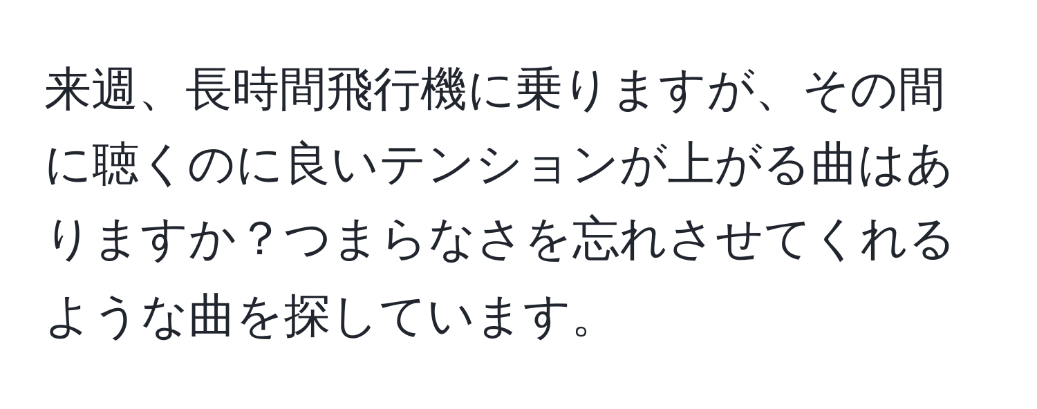 来週、長時間飛行機に乗りますが、その間に聴くのに良いテンションが上がる曲はありますか？つまらなさを忘れさせてくれるような曲を探しています。