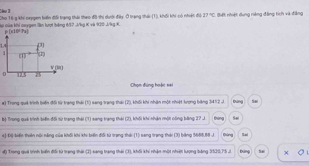 Cầu 2
Cho 16 g khi oxygen biến đối trạng thái theo đồ thị dưới đây. Ở trạng thái (1), khối khí có nhiệt độ 27°C Biết nhiệt dung riêng đẳng tích và đẳng
cúp của khí oxygen lần lượt băng 657 J/kg. K và 920 J/kg. K.
p(x10^5Pa)
1,4 (3)
1 (1) (2)
V _(lit)
0 12, 5 25
Chọn đúng hoặc sai
a) Trong quá trình biến đổi từ trạng thái (1) sang trang thái (2), khối khí nhận một nhiệt lượng băng 3412 J. Đúng Sai
b) Trong quá trình biến đối từ trang thái (1) sang trạng thái (2), khối khí nhận một công bằng 27 J. Đùng Sai
c) Độ biến thiên nội năng của khối khí khi biến đổi từ trạng thái (1) sang trạng thái (3) băng 5688, 88 J. Đúng Sai
d) Trong quá trình biến đối từ trạng thái (2) sang trạng thái (3), khối khí nhận một nhiệt lượng bảng 3520, 75 J. Dúng Sai