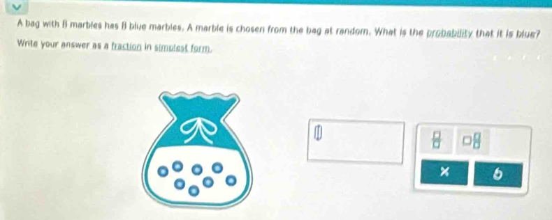 A bag with B marbles has B blue marbles. A marble is chosen from the bag at random. What is the probability that it is blue? 
Write your answer as a fraction in simplest form. 
1 
×