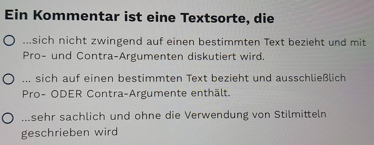 Ein Kommentar ist eine Textsorte, die 
sich nicht zwingend auf einen bestimmten Text bezieht und mit 
Pro- und Contra-Argumenten diskutiert wird. 
... sich auf einen bestimmten Text bezieht und ausschließlich 
Pro- ODER Contra-Argumente enthält. 
sehr sachlich und ohne die Verwendung von Stilmitteln 
geschrieben wird