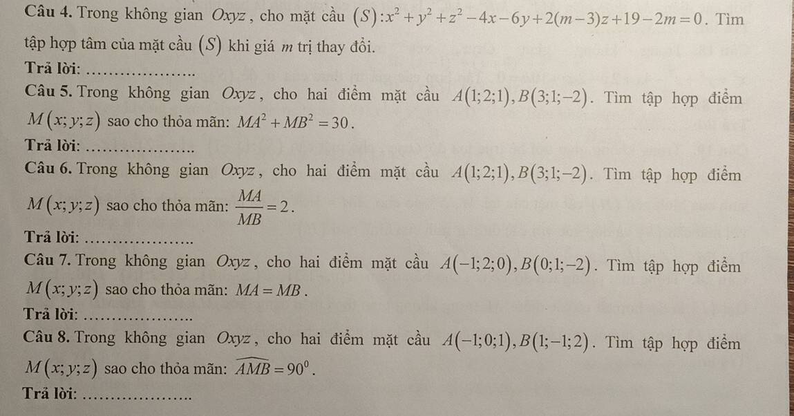 Trong không gian Oxyz , cho mặt cầu (S) :x^2+y^2+z^2-4x-6y+2(m-3)z+19-2m=0. Tìm 
tập hợp tâm của mặt cầu (S) khi giá m trị thay đổi. 
Trả lời:_ 
Câu 5. Trong không gian Oxyz, cho hai điểm mặt cầu A(1;2;1), B(3;1;-2). Tìm tập hợp điểm
M(x;y;z) sao cho thỏa mãn: MA^2+MB^2=30. 
Trả lời:_ 
Câu 6. Trong không gian Oxyz , cho hai điểm mặt cầu A(1;2;1), B(3;1;-2). Tìm tập hợp điểm
M(x;y;z) sao cho thỏa mãn:  MA/MB =2. 
Trả lời:_ 
Câu 7.Trong không gian Oxyz , cho hai điểm mặt cầu A(-1;2;0), B(0;1;-2). Tìm tập hợp điểm
M(x;y;z) sao cho thỏa mãn: MA=MB. 
Trả lời:_ 
Câu 8. Trong không gian Oxyz , cho hai điểm mặt cầu A(-1;0;1), B(1;-1;2). Tìm tập hợp điểm
M(x;y;z) sao cho thỏa mãn: widehat AMB=90°. 
Trả lời:_