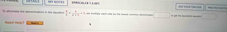 DETAILs MY NOTES SPRECALC8 1.5.007. ASK YOUR TEACHER 
PRACTICE ANOTH 
To eliminate the denominators in the equation  8/x + 4/x+5 =5 , we multiply each side by the lowest common denominator □ to get the equivalent equation  1/2 
Need Help? Read It