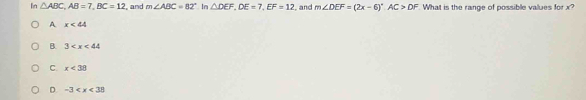 In △ ABC, AB=7, BC=12 , and m∠ ABC=82° In △ DEF, DE=7, EF=12 , and m∠ DEF=(2x-6)^circ , AC>DF What is the range of possible values for x?
A x<44</tex>
B. 3
C. x<38</tex>
D. -3