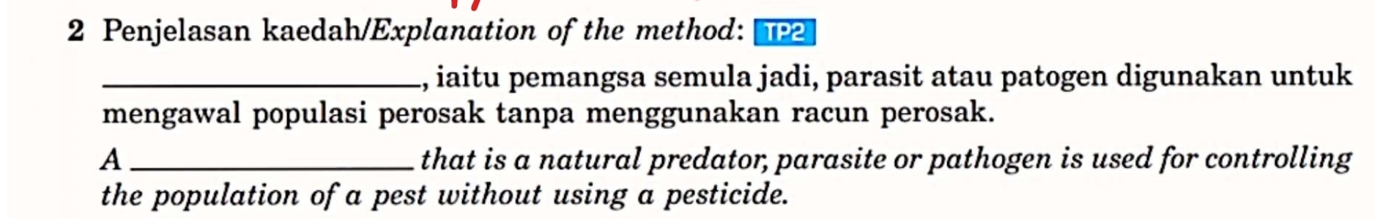 Penjelasan kaedah/Explanation of the method: TP2 
_, iaitu pemangsa semula jadi, parasit atau patogen digunakan untuk 
mengawal populasi perosak tanpa menggunakan racun perosak. 
A_ that is a natural predator, parasite or pathogen is used for controlling 
the population of a pest without using a pesticide.