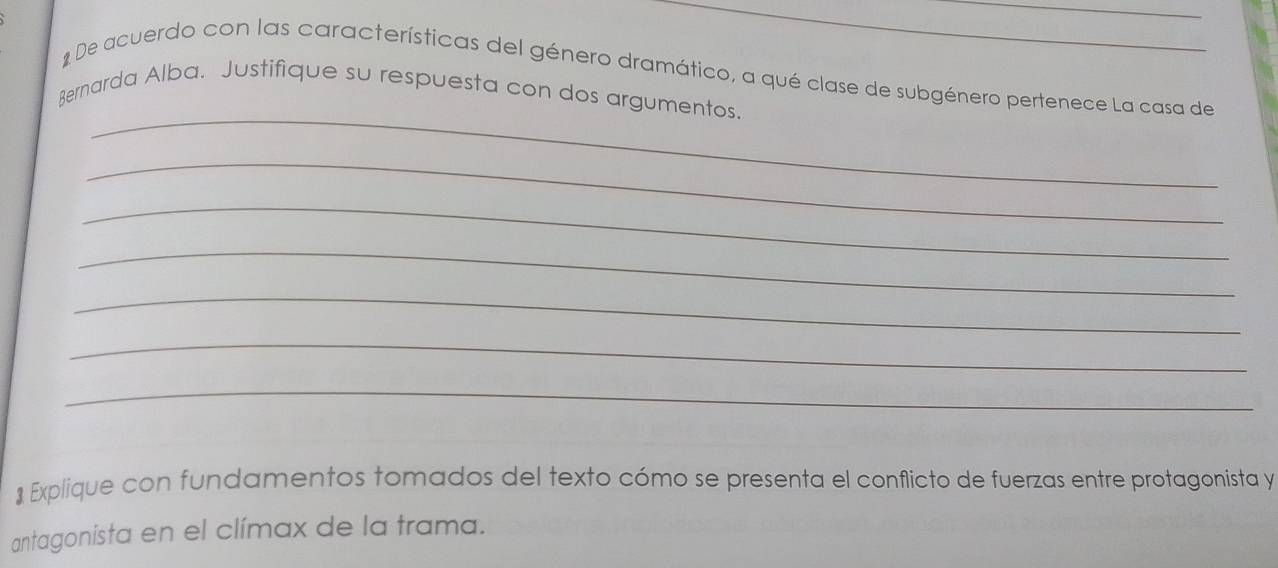 De acuerdo con las características del género dramático, a qué clase de subgénero pertenece La casa de 
_ 
Bernarda Alba. Justifique su respuesta con dos argumentos. 
_ 
_ 
_ 
_ 
_ 
_ 
* Explique con fundamentos tomados del texto cómo se presenta el conflicto de fuerzas entre protagonista y 
antagonista en el clímax de la trama.