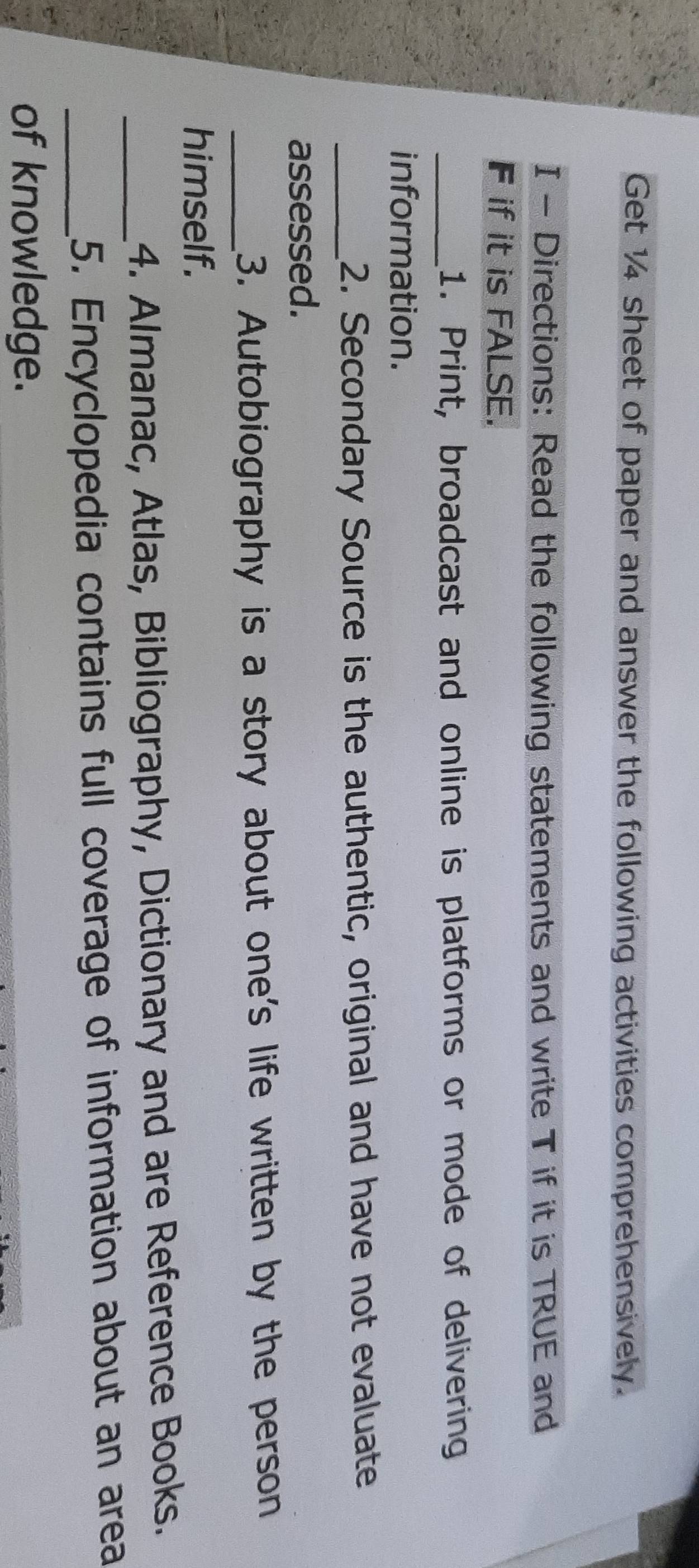 Get 14 sheet of paper and answer the following activities comprehensively. 
I - Directions: Read the following statements and write T if it is TRUE and 
F if it is FALSE. 
_1. Print, broadcast and online is platforms or mode of delivering 
information. 
_2. Secondary Source is the authentic, original and have not evaluate 
assessed. 
_3. Autobiography is a story about one's life written by the person 
himself. 
_4. Almanac, Atlas, Bibliography, Dictionary and are Reference Books. 
_5. Encyclopedia contains full coverage of information about an area 
of knowledge.