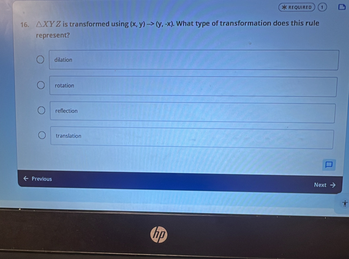 REQUIRED 1
16. △ XYZ is transformed using (x,y)to (y,-x). What type of transformation does this rule
represent?
dilation
rotation
reflection
translation
Previous Next