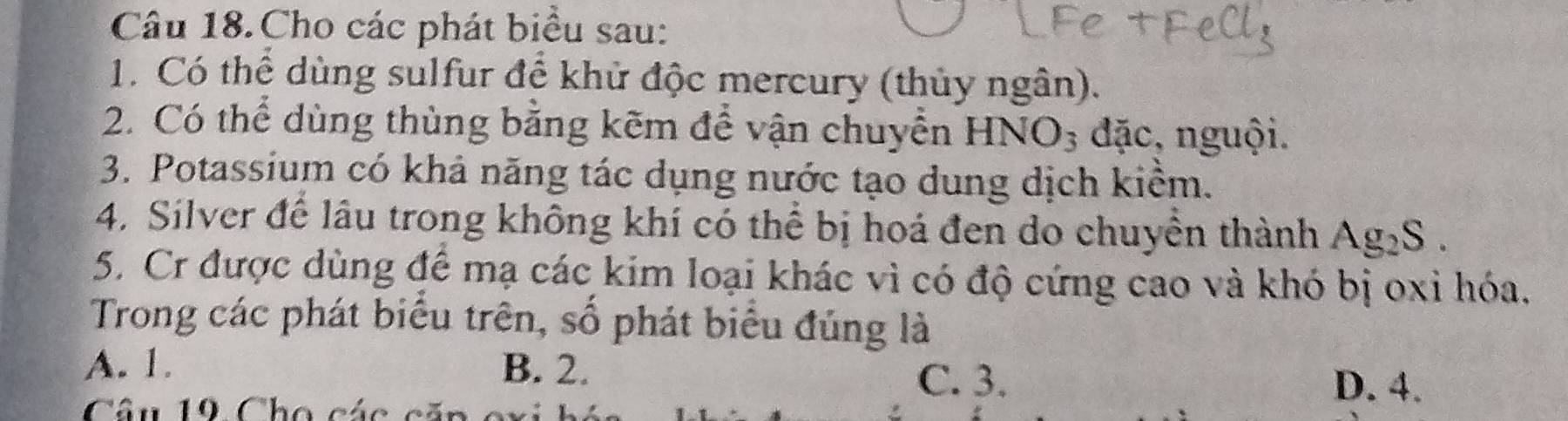 Câu 18.Cho các phát biểu sau:
1. Có thể dùng sulfur để khử độc mercury (thủy ngân).
2. Có thể dùng thùng bằng kẽm để vận chuyển HNO_3 đặc, nguội.
3. Potassium có khả năng tác dụng nước tạo dung dịch kiểm.
4. Silver để lầu trong không khí có thể bị hoá đen do chuyển thành Ag_2S. 
5. Cr được dùng để mạ các kim loại khác vì có độ cứng cao và khó bị oxỉ hóa.
Trong các phát biểu trên, số phát biểu đúng là
A. 1. B. 2.
C. 3. D. 4.
Câu 19 Cho các căn