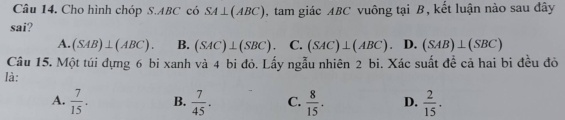 Cho hình chóp S. ABC có SA⊥ (ABC) , tam giác ABC vuông tại B, kết luận nào sau đây
sai?
A. (SAB)⊥ (ABC). B. (SAC)⊥ (SBC). C. (SAC)⊥ (ABC). D. (SAB)⊥ (SBC)
Câu 15. Một túi đựng 6 bi xanh và 4 bi đỏ. Lấy ngẫu nhiên 2 bi. Xác suất để cả hai bi đều đỏ
là:
A.  7/15 .  7/45 .  8/15 .  2/15 . 
B.
C.
D.