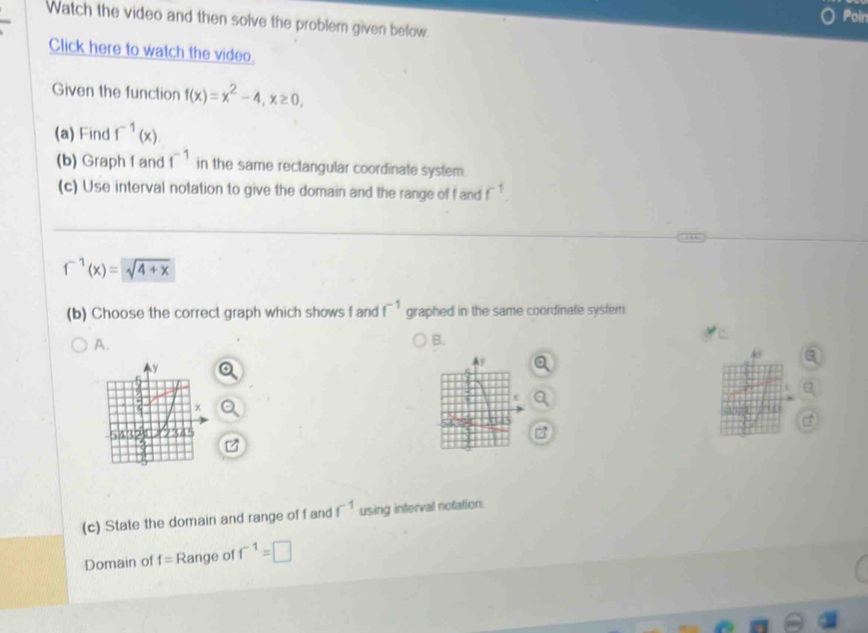 Poin 
Watch the video and then solve the problem given below. 
Click here to watch the video. 
Given the function f(x)=x^2-4, x≥ 0, 
(a) Find f^(-1)(x). 
(b) Graph 1 and f^(-1) in the same rectangular coordinate system. 
(c) Use interval notation to give the domain and the range of f and f
f^(-1)(x)=sqrt(4+x)
(b) Choose the correct graph which shows f and f^(-1) graphed in the same coordinate system 
A. 
B. 
(c) State the domain and range of f and f^(-1) using interval notation. 
Domain of f= Range of f^(-1)=□