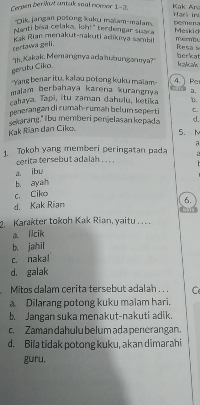 Cerpen berikut untuk soal nomor 1-3. Kak Ana
Hari ini
"Dik, jangan potong kuku malam-malam. pemena
Nanti bisa celaka, loh!" terdengar suara Meski d
Kak Rian menakut-nakuti adiknya sambil membu
tertawa geli.
Resa s
berkat
"Ih, Kakak. Memangnya ada hubungannya?" kakak
gerutu Ciko.
"Yang benar itu, kalau potong kuku malam- 4. ) Per
malam berbahaya karena kurangnya Shote a.
cahaya. Tapi, itu zaman dahulu, ketika b.
penerangan di rumah-rumah belum seperti C.
sekarang." Ibu memberi penjelasan kepada d.
Kak Rian dan Ciko.
5. M
a
1. Tokoh yang memberi peringatan pada a
cerita tersebut adalah . . . .
a. ibu
b. ayah
c. Ciko
d. Kak Rian
6.
HOTS
2. Karakter tokoh Kak Rian, yaitu . . . .
a. licik
b. jahil
c. nakal
d. galak
. Mitos dalam cerita tersebut adalah . . . C
a. Dilarang potong kuku malam hari.
b. Jangan suka menakut-nakuti adik.
c. Zaman dahulu belum ada penerangan.
d. Bila tidak potong kuku, akan dimarahi
guru.