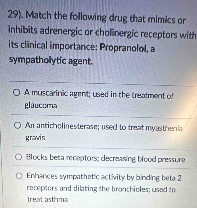 29). Match the following drug that mimics or
inhibits adrenergic or cholinergic receptors with
its clinical importance: Propranolol, a
sympatholytic agent.
A muscarinic agent; used in the treatment of
glaucoma
An anticholinesterase; used to treat myasthenia
gravis
Blocks beta receptors; decreasing blood pressure
Enhances sympathetic activity by binding beta 2
receptors and dilating the bronchioles; used to
treat asthma