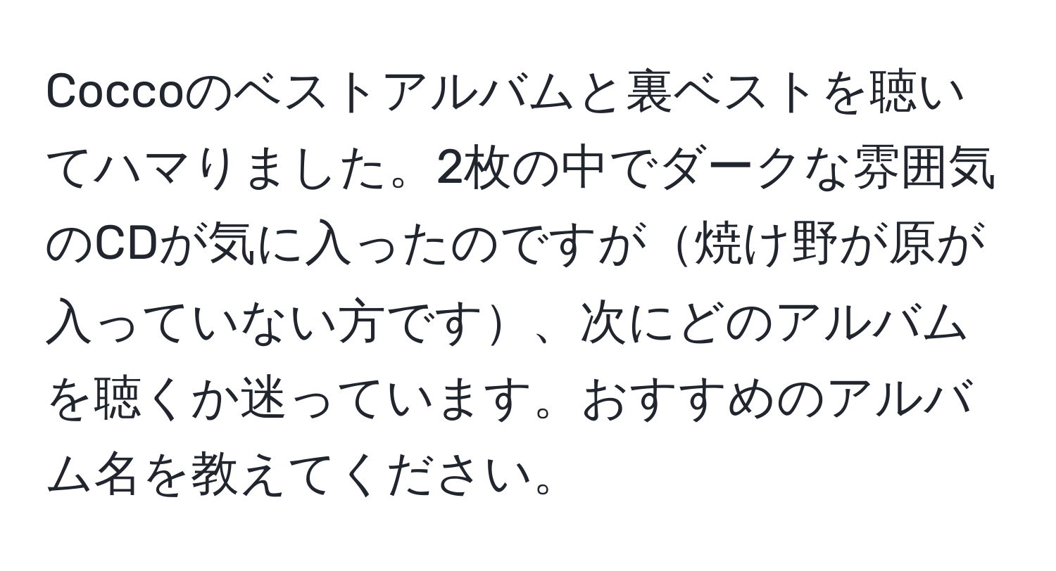 Coccoのベストアルバムと裏ベストを聴いてハマりました。2枚の中でダークな雰囲気のCDが気に入ったのですが焼け野が原が入っていない方です、次にどのアルバムを聴くか迷っています。おすすめのアルバム名を教えてください。