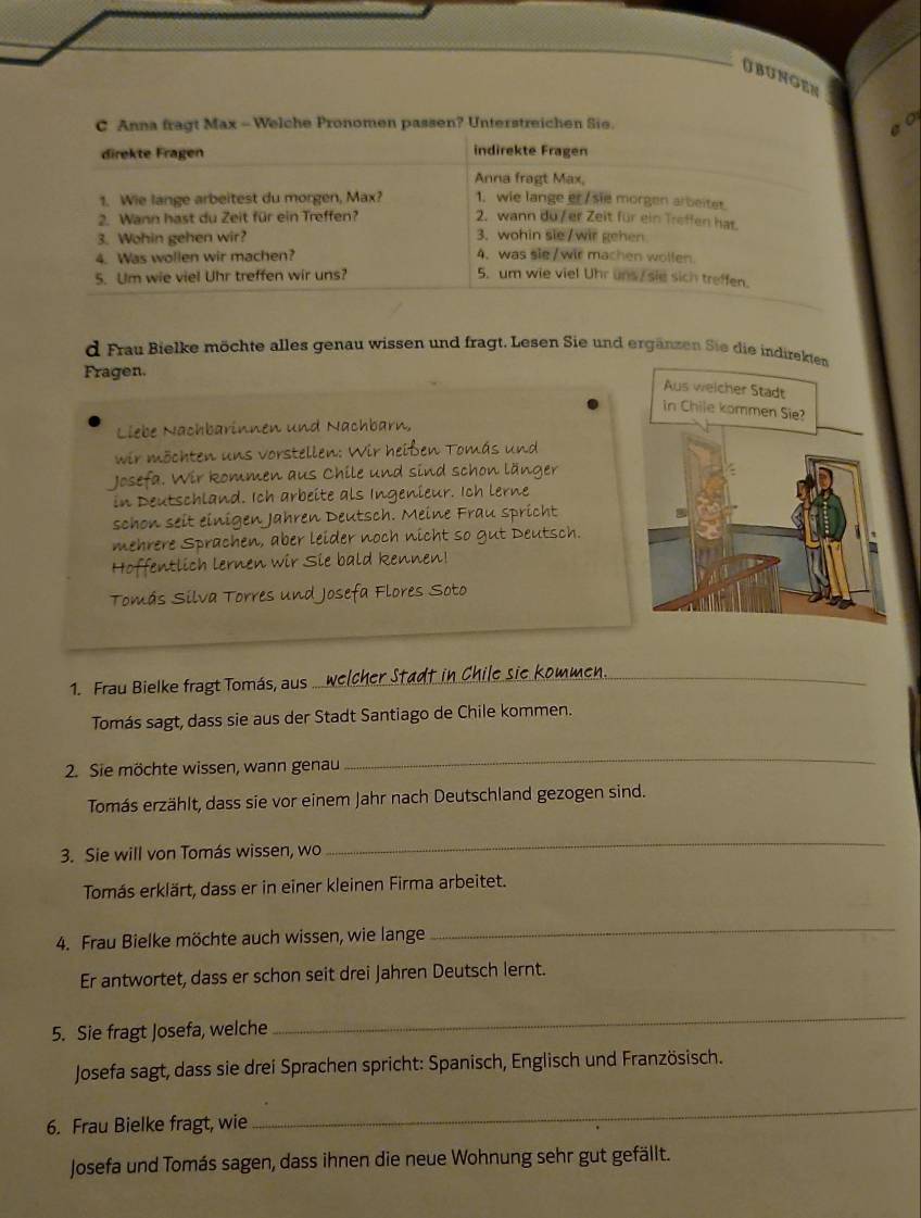 obungen
C Anna fragt Max - Welche Pronomen passen? Unterstreichen Sie.
direkte Fragen indirekte Fragen
Anna fragt Max,
1. Wie lange arbeitest du morgen, Max? 1. wie lange er / sie morgen arbeiter
2. Wann hast du Zeit für ein Treffen? 2. wann du/ er Zeit für ein Treffen har.
3. Wohin gehen wir? 3. wohin sie/wir gehen
4. Was wollen wir machen? 4. was sie /wir machen wollen.
5. Um wie viel Uhr treffen wir uns? 5. um wie viel Uhr uns/ sie sich treffen.
d Frau Bielke möchte alles genau wissen und fragt. Lesen Sie und ergänzen Sie die indirekten
Fragen.
Aus welcher Stadt
in Chile kommen Sie?
Liebe Nachbarinnen und Nachbarn,
wir möchten uns vorstellen: Wir heißen Tomás und
Josefa. Wir kommen aus Chile und sind schon länger
in Deutschland. Ich arbeite als Ingenieur. Ich lerne
schon seit einigen Jahren Deutsch. Meine Frau spricht
mehrere Sprachen, aber leider noch nicht so gut Deutsch.
Hoffentlich lernen wir Sie bald kennen!
Tomás Silva Torres und Josefa Flores Soto
1. Frau Bielke fragt Tomás, aus
_
Tomás sagt, dass sie aus der Stadt Santiago de Chile kommen.
2. Sie möchte wissen, wann genau
_
Tomás erzählt, dass sie vor einem Jahr nach Deutschland gezogen sind.
3. Sie will von Tomás wissen, wo
_
Tomás erklärt, dass er in einer kleinen Firma arbeitet.
4. Frau Bielke möchte auch wissen, wie lange
_
Er antwortet, dass er schon seit drei Jahren Deutsch lernt.
5. Sie fragt Josefa, welche
_
Josefa sagt, dass sie drei Sprachen spricht: Spanisch, Englisch und Französisch.
6. Frau Bielke fragt, wie
_
Josefa und Tomás sagen, dass ihnen die neue Wohnung sehr gut gefällt.