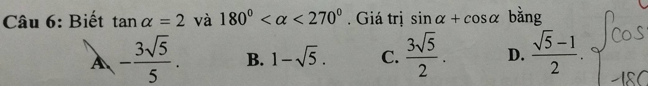 Biết tan alpha =2 và 180° <270°. Giá trị sin alpha +cos alpha bằng
A - 3sqrt(5)/5 .
B. 1-sqrt(5). C.  3sqrt(5)/2 . D.  (sqrt(5)-1)/2 .