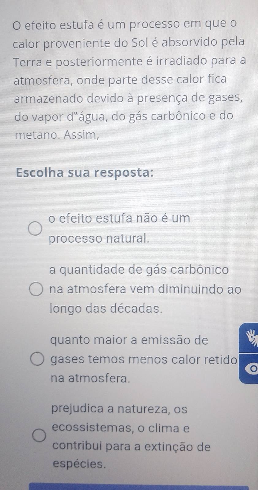 efeito estufa é um processo em que o
calor proveniente do Sol é absorvido pela
Terra e posteriormente é irradiado para a
atmosfera, onde parte desse calor fica
armazenado devido à presença de gases,
do vapor d"água, do gás carbônico e do
metano. Assim,
Escolha sua resposta:
o efeito estufa não é um
processo natural.
a quantidade de gás carbônico
na atmosfera vem diminuindo ao
longo das décadas.
quanto maior a emissão de 2
gases temos menos calor retido
na atmosfera.
prejudica a natureza, os
ecossistemas, o clima e
contribui para a extinção de
espécies.