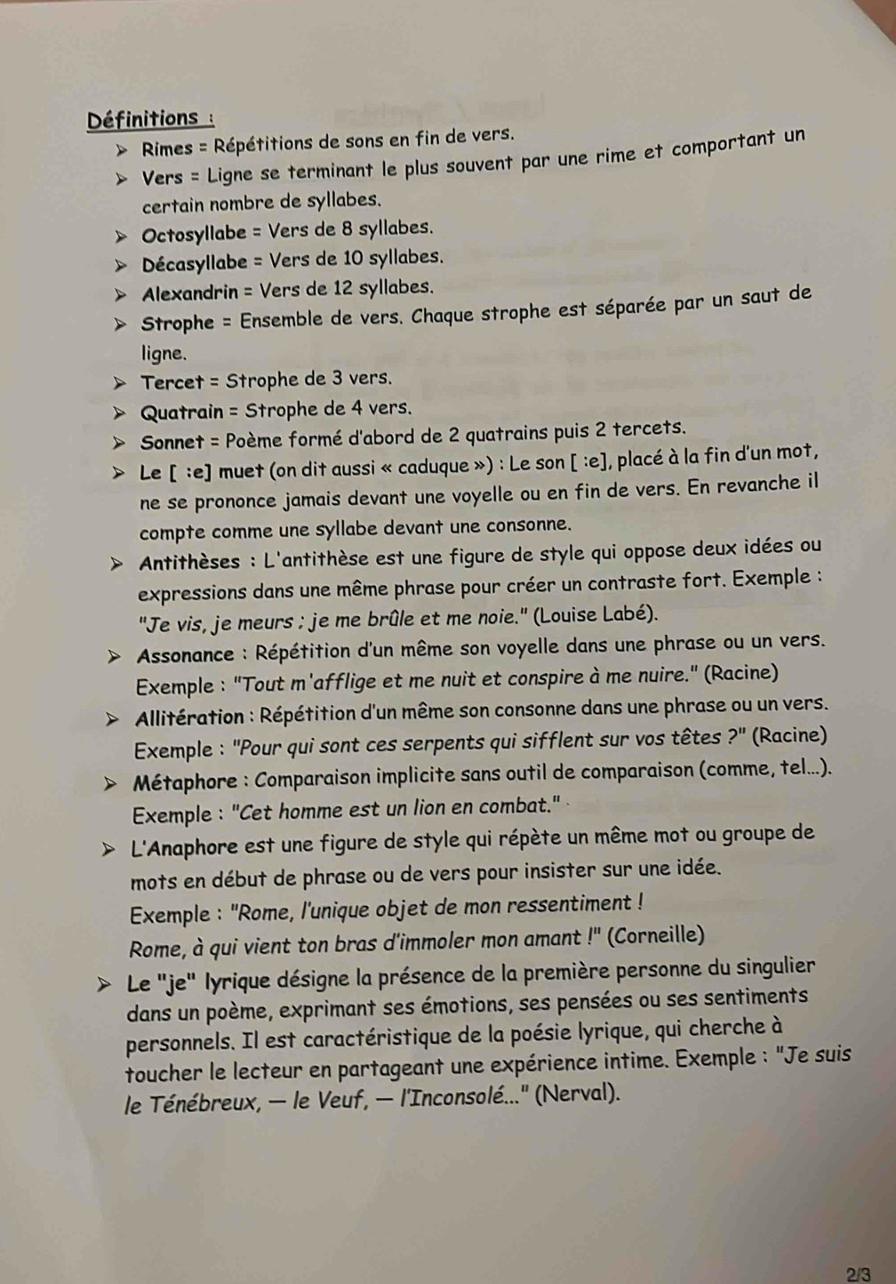 Définitions :
Rimes = Répétitions de sons en fin de vers.
Vers = Ligne se terminant le plus souvent par une rime et comportant un
certain nombre de syllabes.
Octosyllabe = Vers de 8 syllabes.
Décasyllabe = Vers de 10 syllabes.
Alexandrin = Vers de 12 syllabes.
Strophe = Ensemble de vers. Chaque strophe est séparée par un saut de
ligne.
Tercet = Strophe de 3 vers.
Quatrain = Strophe de 4 vers.
Sonnet = Poème formé d'abord de 2 quatrains puis 2 tercets.
Le [ :e] muet (on dit aussi « caduque ») : Le son [ :e], placé à la fin d'un mot,
ne se prononce jamais devant une voyelle ou en fin de vers. En revanche il
compte comme une syllabe devant une consonne.
Antithèses : L'antithèse est une figure de style qui oppose deux idées ou
expressions dans une même phrase pour créer un contraste fort. Exemple :
''Je vis, je meurs : je me brûle et me noie.'' (Louise Labé).
* Assonance : Répétition d'un même son voyelle dans une phrase ou un vers.
Exemple : "Tout m'afflige et me nuit et conspire à me nuire." (Racine)
Allitération : Répétition d'un même son consonne dans une phrase ou un vers.
Exemple : "Pour qui sont ces serpents qui sifflent sur vos têtes ?'' (Racine)
Métaphore : Comparaison implicite sans outil de comparaison (comme, tel...).
Exemple : "Cet homme est un lion en combat."
L'Anaphore est une figure de style qui répète un même mot ou groupe de
mots en début de phrase ou de vers pour insister sur une idée.
Exemple : 'Rome, l'unique objet de mon ressentiment !
Rome, à qui vient ton bras d'immoler mon amant l^(11) (Corneille)
Le 'je" lyrique désigne la présence de la première personne du singulier
dans un poème, exprimant ses émotions, ses pensées ou ses sentiments
personnels. Il est caractéristique de la poésie lyrique, qui cherche à
toucher le lecteur en partageant une expérience intime. Exemple : "Je suis
le Ténébreux, - le Veuf, - l'Inconsolé..." (Nerval).
2/3