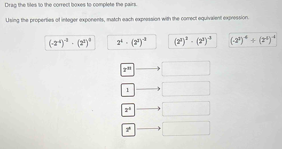 Drag the tiles to the correct boxes to complete the pairs.
Using the properties of integer exponents, match each expression with the correct equivalent expression.
(-2^(-4))^-2· (2^2)^0 2^4· (2^2)^-2 (2^2)^2· (2^3)^-3 (-2^2)^-6/ (2^(-5))^-4
2^(-32)
1
2^(-5)
2^8