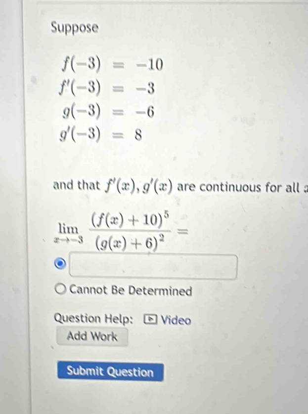 Suppose
f(-3)=-10
f'(-3)=-3
g(-3)=-6
g'(-3)=8
and that f'(x), g'(x) are continuous for all
limlimits _xto -3frac (f(x)+10)^5(g(x)+6)^2=
Cannot Be Determined 
Question Help: Video 
Add Work 
Submit Question