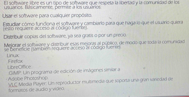 El software libre es un tipo de software que respeta la libertad y la comunidad de los 
usuarios. Básicamente, permite a los usuários: 
Usar el software para cualquier propósito. 
Estudiar cómo funciona el software y cambiarlo para que haga lo que el usuario quiera 
(esto requiere acceso al código fuente). 
Distribuir copias del software, ya sea gratis o por un precio. 
Mejorar el software y distribuir esas mejoras al público, de modo que toda la comunidad 
se beneficie (también requiere acceso al código fuente). 
Linux: 
.Firefox 
LibreOffice: 
GIMP: Un programa de edición de imágenes similar a 
Adobe Photoshop. 
VLC Media Player: Un reproductor multimedia que soporta una gran variedad de 
formatos de audio y video.