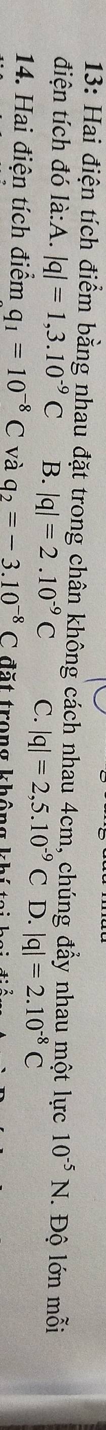 13: Hai điện tích điểm bằng nhau đặt trong chân không cách nhau 4cm, chúng đẩy nhau một lực 10^(-5)N. Độ lớn mỗi
điện tích đó là:A. |q|=1,3.10^(-9)C B. |q|=2.10^(-9)C C. |q|=2,5.10^(-9)C D. |q|=2.10^(-8)C
14. Hai điện tích điểm q_1=10^(-8)C và q_2=-3.10^(-8)C đặt trong không khi