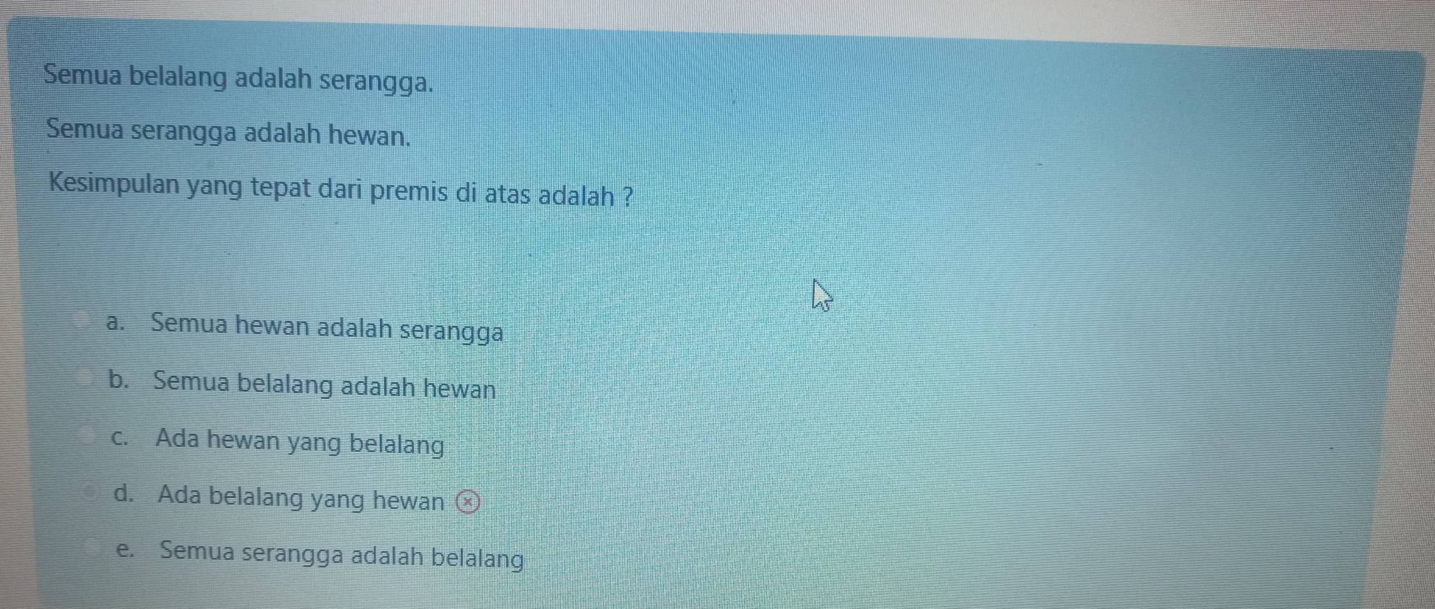 Semua belalang adalah serangga.
Semua serangga adalah hewan.
Kesimpulan yang tepat dari premis di atas adalah ?
a. Semua hewan adalah serangga
b. Semua belalang adalah hewan
c. Ada hewan yang belalang
d. Ada belalang yang hewan
e. Semua serangga adalah belalang