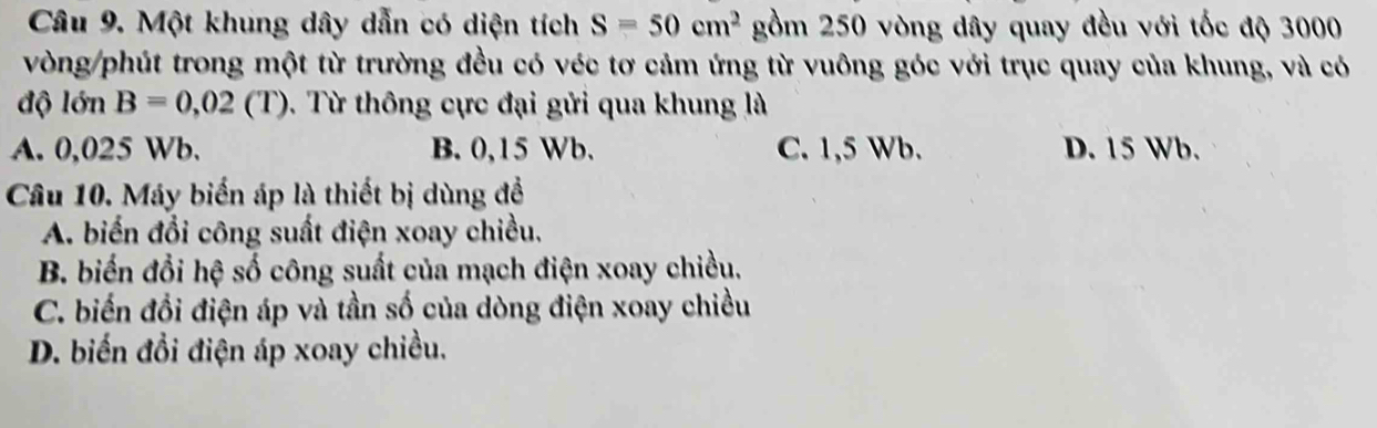 Một khung dây dẫn có diện tích S=50cm^2 gồm 250 vòng dây quay đều với tốc độ 3000
vòng/phút trong một từ trường đều có véc tơ cảm ứng từ vuông góc với trục quay của khung, và có
độ lớn B=0,02(T) 0. Từ thông cực đại gửi qua khung là
A. 0,025 Wb. B. 0,15 Wb. C. 1,5 Wb. D. 15 Wb.
Câu 10. Máy biến áp là thiết bị dùng đề
A. biến đổi công suất điện xoay chiều.
B. biến đổi hệ số công suất của mạch điện xoay chiều.
C. biến đổi điện áp và tần số của dòng điện xoay chiều
D. biến đổi điện áp xoay chiều.