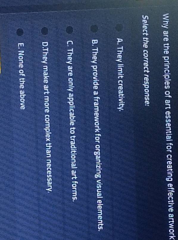 Why are the principles of art essential for creating effective artwork
Select the correct response:
A. They limit creativity.
B. They provide a framework for organizing visual elements.
C. They are only applicable to traditional art forms.
D.They make art more complex than necessary.
E. None of the above