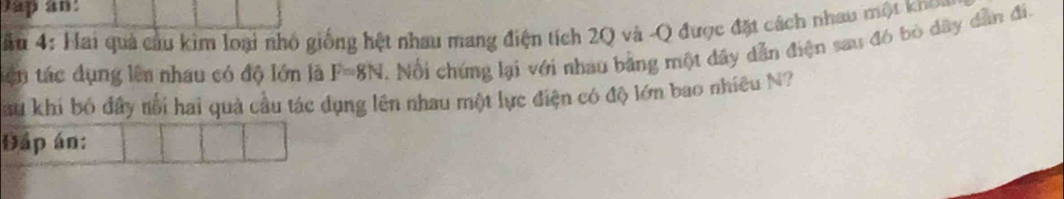 Jap an: 
ă u 4: Hai quả cầu kim loại nhỏ giống hệt nhau mang điện tích 2Q và -Q được đặt cách nhau một kho 
tên tác dụng lên nhau có độ lớn là F=8N 2. Nổi chứng lại với nhau bằng một dây dẫn điện sau đó bò dây dẫn đi, 
Sau khi bỏ đầy nổi hai quả cầu tác dụng lên nhau một lực điện có độ lớn bao nhiều N? 
Đấp án: