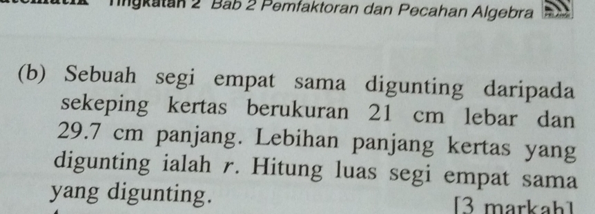 Tgkatan 2 Bab 2 Pemfaktoran dan Pecahan Algebra 
(b) Sebuah segi empat sama digunting daripada 
sekeping kertas berukuran 21 cm lebar dan
29.7 cm panjang. Lebihan panjang kertas yang 
digunting ialah r. Hitung luas segi empat sama 
yang digunting. [3 markah]