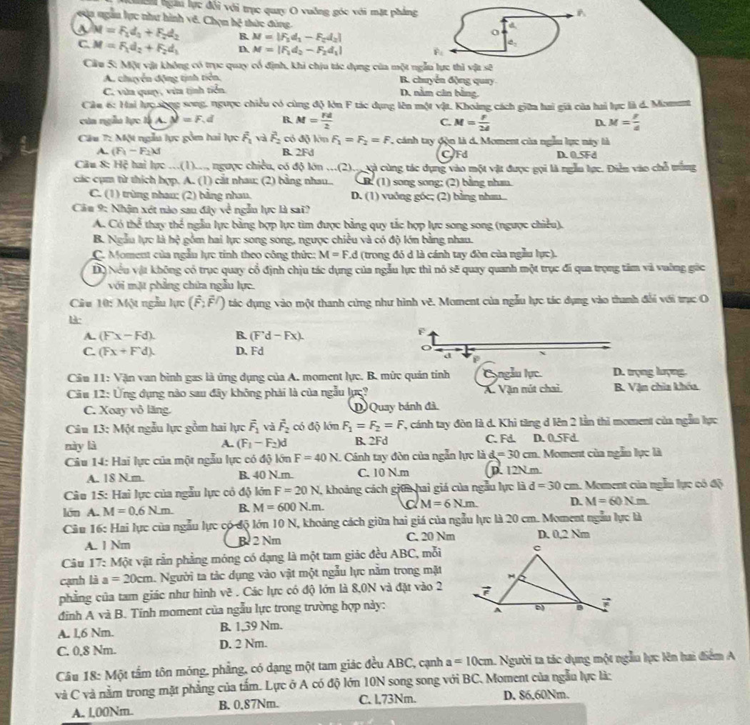 Gea hgàu lực đổi với trục quay O vuởng góc với mặt pháng
A
của ngẫu lực như hình vê. ChmM thức đùng
a
a M=F_1d_2+F_2d_2 B. M=|F_1d_1-F_2d_2|
C. M=F_1d_2+F_2d_1 D M=|F_1d_2-F_2d_1|
4_2
overline F_1
Cầu 5: Một vật không có trục quay cổ định, khi chịu tác dụng của một ngẫu lực thì vật sẽ
A. chuyển động tịnh tiên, B. chuyển động quay
C. vùn quay, vùa tịnh tiển. D. nằm cân bằng,
Câu 6: Hai lực sống song, ngược chiều có cùng độ lớn F tác dụng lên một vật. Khoàng cách giữa hai giả của hai lực là d. Moment
cún ngẫu lực là A. M=F. a B. M= Fd/2  M= f/2d  D. M= F/d 
C.
Câu 7: Một ngẫu lực gồm hai lực overline F_1vavector F_2 có độ lớn F_1=F_2=F ' cánh tay đòn là d. Moment của ngẫu lực này là
A. (F_1-F_2)d B. 2Fd CFd D. 0.5Fd
Câu 8: Hệ hai lực ...(1).., ngược chiều, có độ lớn ...(2).., và cùng tác dụng vào một vật được gọi là ngẫu lực. Điễn vào chỗ tắng
các cụm từ thích hợp. A. (1) cắt nhau; (2) bằng nhau.. B. (1) song song; (2) bằng nhan
C. (1) trùng nhau; (2) bằng nhau. D. (1) vuông góc; (2) bằng nh....
Cầu 9: Nhận xét nào sau đây về ngẫn lực là sai?
A. Có thể thay thể ngẫu lực bằng hợp lực tìm được bằng quy tắc hợp lực song song (ngược chiều).
B. Ngẫu lực là hộ gồm hai lực song song, ngược chiều và có độ lớn bằng nhau.
C. Moment của ngẫu lực tỉnh theo công thức: M=F.d (trong đó d là cánh tay đòn của ngẫu lực).
Dộ Nếu vật không có trục quay cổ định chịu tác dụng của ngẫu lực thì nó sẽ quay quanh một trục đi qua trọng tâm và vuờng gác
với mặt phẳng chứa ngẫu lực.
Câu 10: Một ngẫu lực (vector F,hat Fendpmatrix tác dụng vào một thanh cứng như hình vê. Moment của ngẫu lực tác dụng vào thanh đổi với trục O
A. (Fx-Fd). B. (F'd-Fx).
F
C. (Fx+Fd). D.Fd
a 9
Câu 11: Vận van bình gas là ứng dụng của A. moment lực. B. mức quản tính Cyngẫu lực. D. trọng lượng.
Cầu 12: Ứng đụng nào sau đây không phải là của ngẫu lực? A. Vận nút chai B. Vận chia khóa.
C. Xoay vô lăng. D Quay bánh đã.
Câu 13: Một ngẫu lực gồm hai lực vector F_1 và vector F_2 có độ lớn F_1=F_2=F , cánh tay đòn là d. Khi tăng d lên 2 lằn thì moment của ngẫn lực
này là A. (F_1-F_2)d B.2Fd C. Fd. D. 0.5Fd.
Câu 14: Hai lực của một ngẫu lực có độ lớn F=40N. Cánh tay đòn của ngẫn lực là d=30cm 1. Moment của ngẫn lực là
A. 18 N.m. B. 40 N.m.. C. 10 N.m D. 12N.m
Câu 15: Hai lực của ngẫu lực có độ lớn F=20N , khoảng cách giữa hai giá của ngẫu lực là d=30 cm. Moment của ngẫu lực có độ
lớn A. M=0.6Nm. B. M=600N.m. a M=6N.m. D. M=60Nm
Câu 16: Hai lực của ngẫu lực có độ lớn 10 N, khoảng cách giữa hai giá của ngẫu lực là 20 cm. Moment ngẫu lực là
A. 1 Nm B 2 Nm C. 20 Nm D. 0,2 Nm
Câu 17: Một vật rẫn phẳng móng có dạng là một tam giác đều ABC, mỗi
cạnh là a=20cm Người ta tác dụng vào vật một ngẫu lực nằm trong mặt
phẳng của tam giác như hình vẽ . Các lực có độ lớn là 8,0N và đặt vào 2
định A và B. Tinh moment của ngẫu lực trong trường hợp này:
A. 1,6 Nm. B. 1,39 Nm.
C. 0,8 Nm. D. 2 Nm.
Câu 18: Một tấm tôn móng, phẳng, có dạng một tam giác đều ABC, cạnh a=10cm -  Người ta tác dụng một ngẫu lực lên hai điểm A
và C và nằm trong mặt phẳng của tấm. Lực ở A có độ lớn 10N song song với BC. Moment của ngẫu lực là:
A. l,00Nm. B. 0.87Nm. C. l,73Nm. D. 86.60Nm.