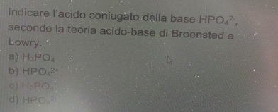 Indicare l'acido coniugato della base HPO_4^((2-), 
secondo la teoria acido-base di Broensted e
Lowry.
a) H_3)PO_4
b) HPO_4^((2+)
C) H_2)PO_4
d) HPO_4^(2-)