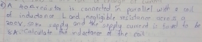 Hange at tuet 
②A 40. a. resistor is connected in parallel with a coil 
of indudonce Land, negligible resistance across a 
zoov, son, supdly and the supply cussent is food to be 
8A:Calculate the inductance of the coil