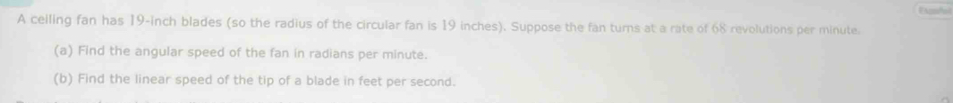 A ceiling fan has 19-inch blades (so the radius of the circular fan is 19 inches). Suppose the fan turns at a rate of 68 revolutions per minute. 
(a) Find the angular speed of the fan in radians per minute. 
(b) Find the linear speed of the tip of a blade in feet per second.