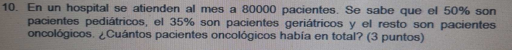 En un hospital se atienden al mes a 80000 pacientes. Se sabe que el 50% son 
pacientes pediátricos, el 35% son pacientes geriátricos y el resto son pacientes 
oncológicos. ¿Cuántos pacientes oncológicos había en total? (3 puntos)