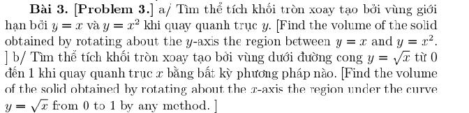 [Problem 3.] a/ Tìm thể tích khối tròn xoay tạo bởi vùng giới 
hạn bởi y=x và y=x^2 khi quay quanh truc y. [Find the volume of the solid 
obtained by rotating about the y-axis the region between y=x and y=x^2. 
] b/ Tìm thể tích khối tròn xoay tạo bởi vùng dưới đường cong y=sqrt(x) từ o 
đến 1 khi quay quanh trục x bằng bất kỳ phương pháp nào. [Find the volume 
of the solid obtained by rotating about the x-axis the region under the curve
y=sqrt(x) from 0 to 1 by any method. ]