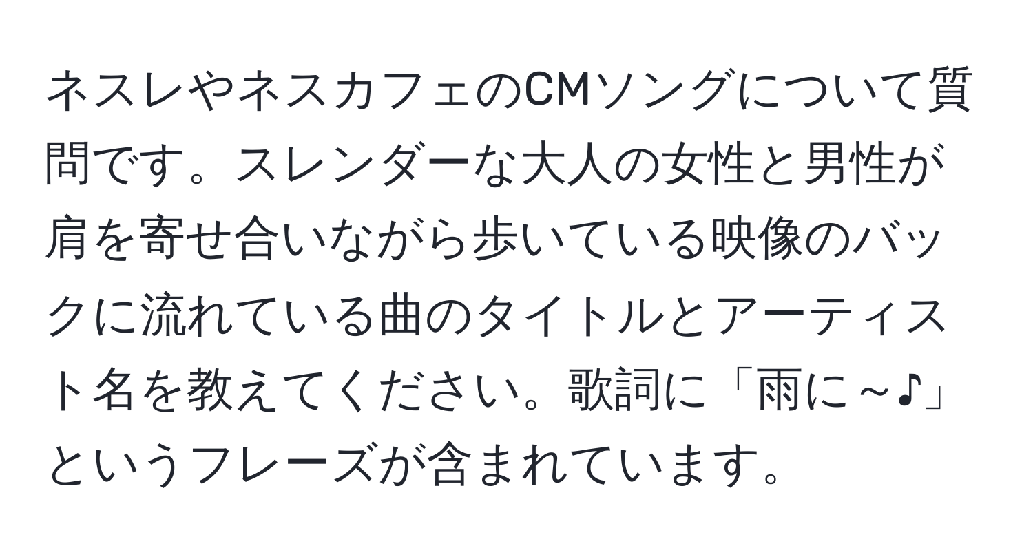 ネスレやネスカフェのCMソングについて質問です。スレンダーな大人の女性と男性が肩を寄せ合いながら歩いている映像のバックに流れている曲のタイトルとアーティスト名を教えてください。歌詞に「雨に～♪」というフレーズが含まれています。