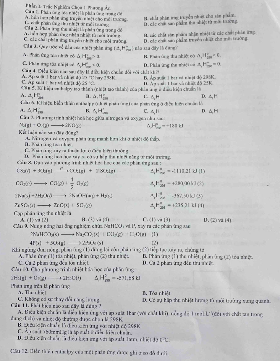 Phần I: Trắc Nghiệm Chọn 1 Phương Án
Câu 1. Phản ứng tỏa nhiệt là phản ứng trong đó
A. hỗn hợp phản ứng truyền nhiệt cho môi trường B. chất phản ứng truyền nhiệt cho sản phẩm.
C. chất phản ứng thu nhiệt từ môi trường
D. các chất sản phẩm thu nhiệt từ môi trường.
Câu 2. Phản ứng thu nhiệt là phản ứng trong đó
A. hỗn hợp phản ứng nhận nhiệt từ môi trường. B. các chất sản phẩm nhận nhiệt từ các chất phản ứng.
C. các chất phản ứng truyền nhiệt cho môi trường. D. các chất sản phẩm truyền nhiệt cho môi trường.
Câu 3. Quy ước về đấu của nhiệt phản ứng (△ _rH_(298)° ) nào sau đây là đúng?
A. Phản ứng tỏa nhiệt có △ _rH_(298)°>0. B. Phản ứng thu nhiệt có △ _rH_(298)°<0.
C. Phân ứng tỏa nhiệt có △ _rH_(298)°<0. D. Phản ứng thu nhiệt có △ _rH_(298)°=0.
Câu 4. Điều kiện nào sau đây là điều kiện chuẩn đối với chất khí?
Á. Áp suất 1 bar và nhiệt độ 25°C hay 298K. B. A p suất 1 bar và nhiệt độ 298K.
C. Áp suất 1 bar và nhiệt độ 25°C. D. Áp suất 1 bar và nhiệt độ 25K.
Câu 5. Kí hiệu enthalpy tạo thành (nhiệt tạo thành) của phán ứng ở điều kiện chuẩn là
A. △ _rH_(298)° B. △ _fH_(298)° △ _1H
C. △ H
D.
Câu 6. Kí hiệu biển thiên enthalpy (nhiệt phản ứng) của phản ứng ở điều kiện chuẩn là
A. △ _rH_(298)° B. △ _fH_(298)° C. △,H D. △,H
Câu 7. Phương trình nhiệt hoá học giữa nitrogen và oxygen như sau:
N_2(g)+O_2(g)to 2NO(g)
D H_(298)^0=+180kJ
Kết luận nào sau đây đúng?
A. Nitrogen và oxygen phản ứng mạnh hơn khi ở nhiệt độ thấp.
B. Phản ứng tỏa nhiệt.
C. Phản ứng xảy ra thuận lợi ở điều kiện thường.
D. Phản ứng hoá học xảy ra có sự hấp thụ nhiệt năng từ môi trường.
Câu 8. Dựa vào phương trình nhiệt hóa học của các phản ứng sau :
CS_2(l)+3O_2(g)xrightarrow t°CO_2(g)+2SO_2(g)
^ H_(298)^0=-1110,21kJ(1)
CO_2(g)to CO(g)+ 1/2 O_2(g)
1 H_(298)^0=+280,00kJ(2)
2Na(s)+2H_2O(l)to 2NaOH(aq)+H_2(g)
△ _rH_(298)^0=-367,50kJ(3)
ZnSO_4(s)to ZnO(s)+SO_2(g)
△ _rH_(298)^0=+235,21kJ(4)
Cặp phản ứng thu nhiệt là
A. (1) và (2) B. (3) và (4) C. (1) và (3) D. (2) và (4)
Câu 9. Nung nóng hai ổng nghiệm chứa NaHCO_3 và P, xảy ra các phản ứng sau
2NaHCO_3(s)to Na_2CO_3(s)+CO_2(g)+H_2O(g) (1)
4P(s)+5O_2(g)to 2P_2O_5(s) (2)
Khi ngừng đun nóng, phản ứng (1) dừng lại còn phản ứng (2) tiếp tục xảy ra, chứng tỏ
A. Phản ứng (1) tỏa nhiệt, phản ứng (2) thu nhiệt.  B. Phản ứng (1) thu nhiệt, phản ứng (2) tỏa nhiệt.
C. Cả 2 phản ứng đều tỏa nhiệt. D. Cả 2 phản ứng đều thu nhiệt.
Câu 10. Cho phương trình nhiệt hóa học của phản ứng :
2H_2(g)+O_2(g)to 2H_2O(l) D H_(298)^0=-571,68kJ
Phản ứng trên là phản ứng
A. Thu nhiệt B. Tỏa nhiệt
C. Không có sự thay đổi năng lượng. D. Có sự hấp thụ nhiệt lượng từ môi trường xung quanh.
Câu 11. Phát biểu nào sau đây là đúng ?
A. Điều kiện chuẩn là điều kiện ứng với áp suất 1bar (với chất khí), nồng độ 1 mol.L''(đối với chất tan trong
dung dịch) và nhiệt độ thường được chọn là 298K
B. Điều kiện chuẩn là điều kiện ứng với nhiệt độ 298K
C. Áp suất 760mmHg là áp suất ở điều kiện chuẩn.
D. Điều kiện chuẩn là điều kiện ứng với áp suất 1atm, nhiệt độ 0°C.
Câu 12. Biến thiên enthalpy của một phản ứng được ghi ở sơ đố dưới.