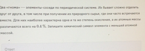 два «гнома» — элементы-соседи πо πериодической системе. Их бывает сложно отделить 
друг от друга, в том числе при получении из лриродного сырыя, где они часто встречаюотся 
вместе. Для них наиболее характерна одна и τа же стеленьокисления, а их аΤомные массы 
различаюτся всего на 0,4 %. Залишите химический символ злемента с меньшей атомной 
Maccoñ. 
Otbet