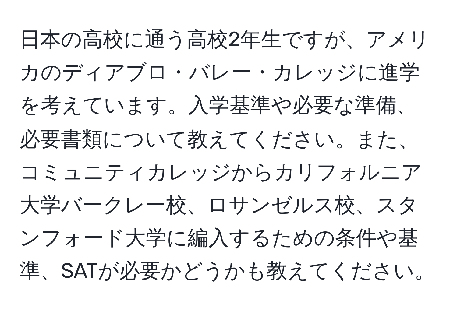 日本の高校に通う高校2年生ですが、アメリカのディアブロ・バレー・カレッジに進学を考えています。入学基準や必要な準備、必要書類について教えてください。また、コミュニティカレッジからカリフォルニア大学バークレー校、ロサンゼルス校、スタンフォード大学に編入するための条件や基準、SATが必要かどうかも教えてください。