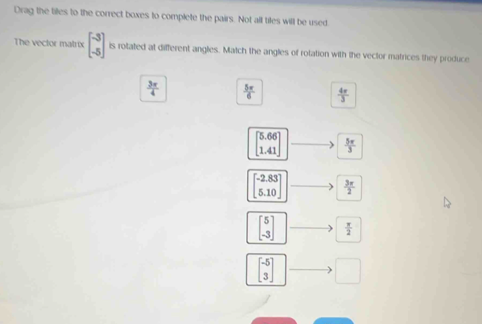 Drag the tiles to the correct boxes to complete the pairs. Not all tiles will be used
The vector matrix beginbmatrix -3 -5endbmatrix is rotated at different angles. Match the angles of rotation with the vector matrices they produce
 3π /4 
 5π /6 
 4π /3 
beginbmatrix 5.66 1.41endbmatrix
 5π /3 
beginbmatrix -2.83 5.10endbmatrix
 3π /2 
beginbmatrix 5 -3endbmatrix
 π /2 
beginbmatrix -5 3endbmatrix
□